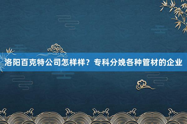 洛阳百克特公司怎样样？专科分娩各种管材的企业