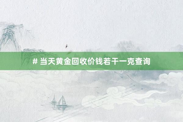 # 当天黄金回收价钱若干一克查询